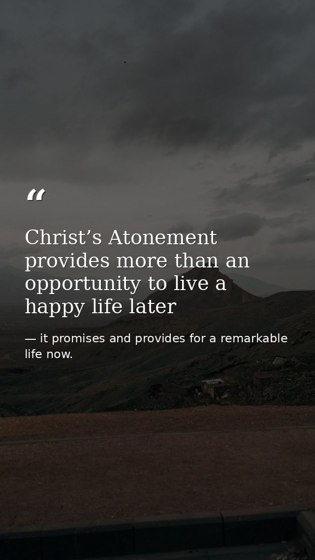 Christ’s Atonement provides more than an opportunity to live a happy life later — it promises and provides for a remarkable life now.