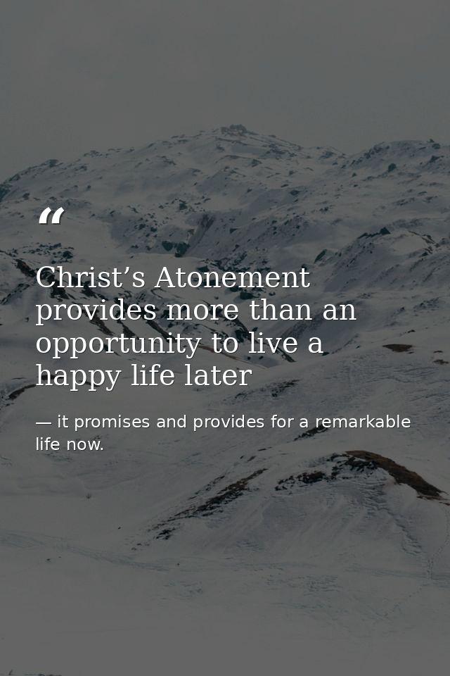 Christ’s Atonement provides more than an opportunity to live a happy life later — it promises and provides for a remarkable life now.