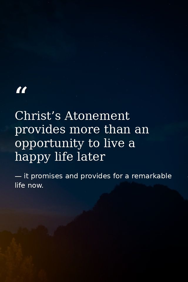 Christ’s Atonement provides more than an opportunity to live a happy life later — it promises and provides for a remarkable life now.