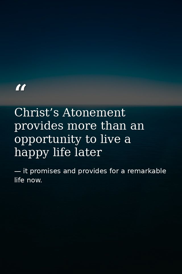Christ’s Atonement provides more than an opportunity to live a happy life later — it promises and provides for a remarkable life now.
