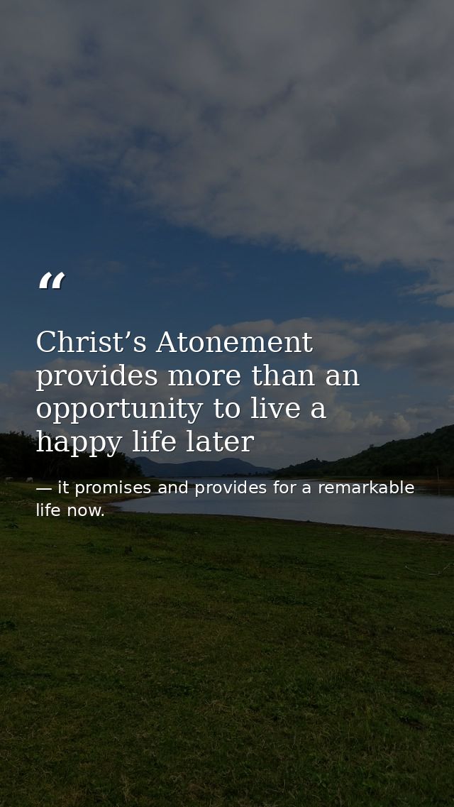 Christ’s Atonement provides more than an opportunity to live a happy life later — it promises and provides for a remarkable life now.