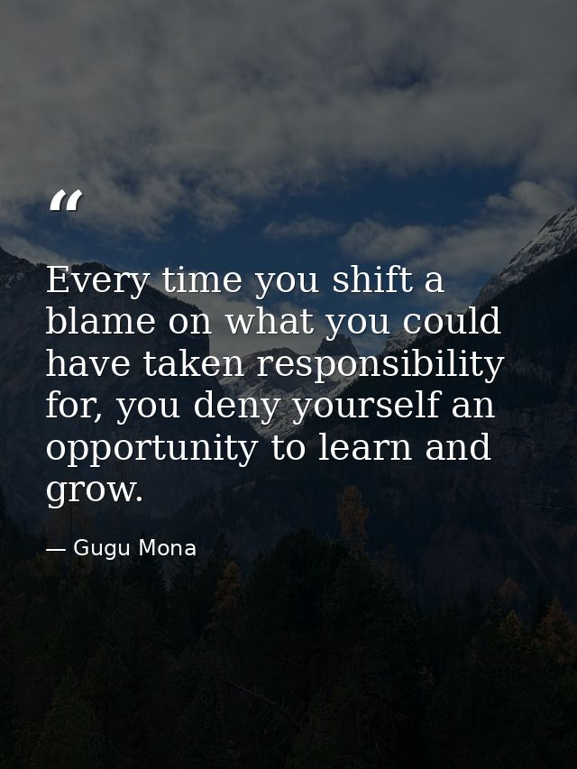 Every time you shift a blame on what you could have taken responsibility for, you deny yourself an opportunity to learn  — Gugu Mona