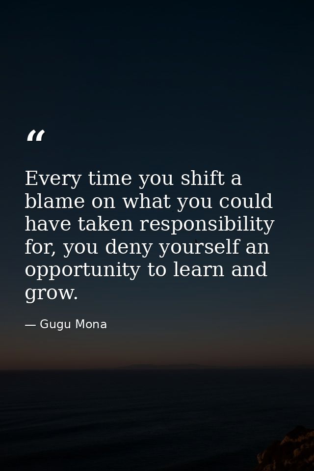 Every time you shift a blame on what you could have taken responsibility for, you deny yourself an opportunity to learn  — Gugu Mona