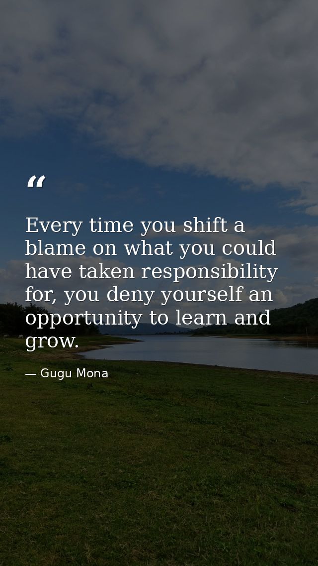 Every time you shift a blame on what you could have taken responsibility for, you deny yourself an opportunity to learn  — Gugu Mona