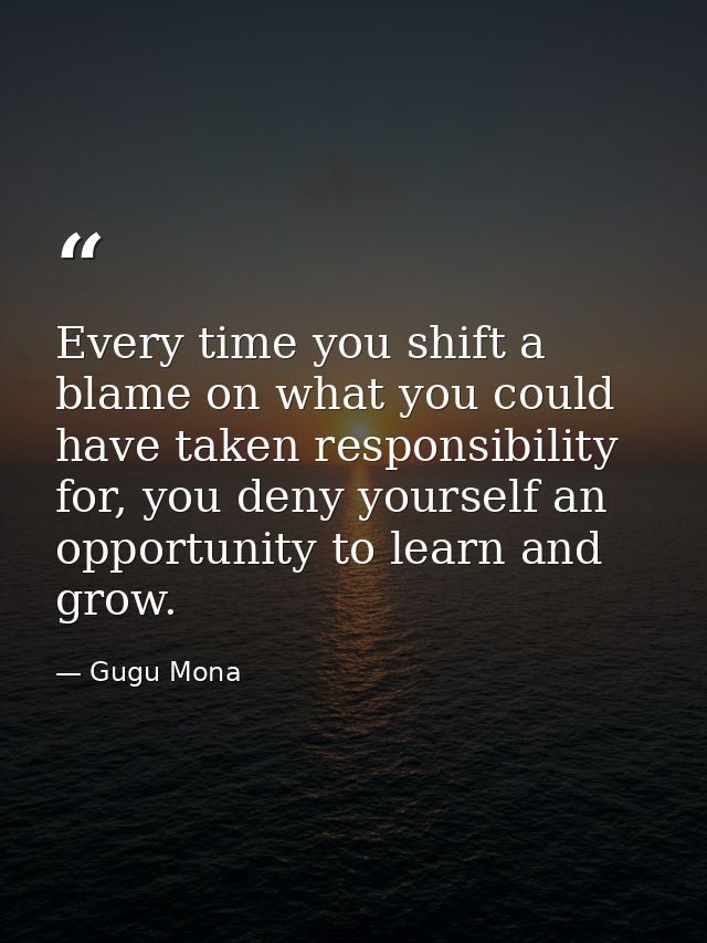 Every time you shift a blame on what you could have taken responsibility for, you deny yourself an opportunity to learn  — Gugu Mona