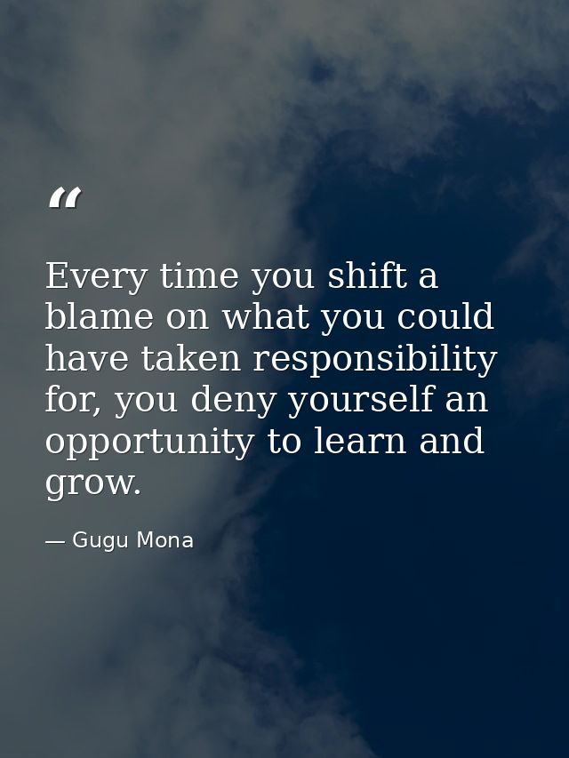 Every time you shift a blame on what you could have taken responsibility for, you deny yourself an opportunity to learn  — Gugu Mona