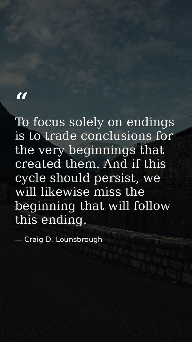 To focus solely on endings is to trade conclusions for the very beginnings that created them. And if this cycle should p — Craig D. Lounsbrough