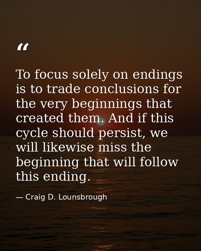 To focus solely on endings is to trade conclusions for the very beginnings that created them. And if this cycle should p — Craig D. Lounsbrough