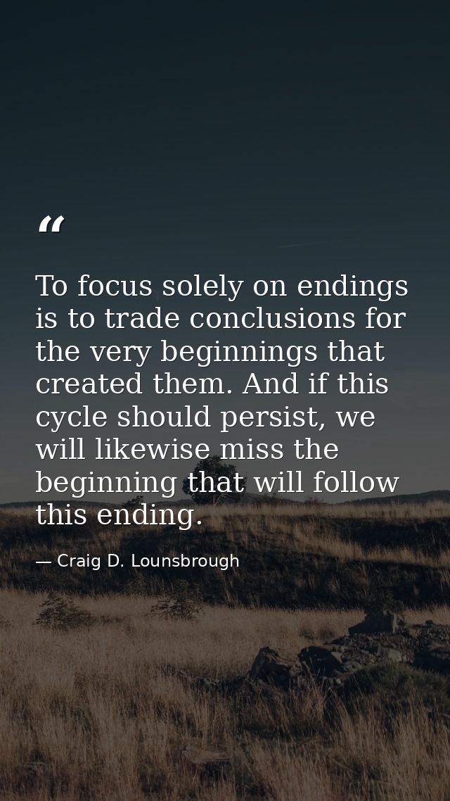 To focus solely on endings is to trade conclusions for the very beginnings that created them. And if this cycle should p — Craig D. Lounsbrough
