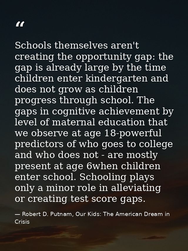 Schools themselves aren't creating the opportunity gap: the gap is already large by the time children enter kindergarten — Robert D. Putnam, Our Kids: The American Dream in Crisis