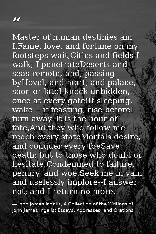 Master of human destinies am I.Fame, love, and fortune on my footsteps wait,Cities and fields I walk; I penetrateDeserts — John James Ingalls, A Collection of the Writings of John James Ingalls; Essays, Addresses, and Orations