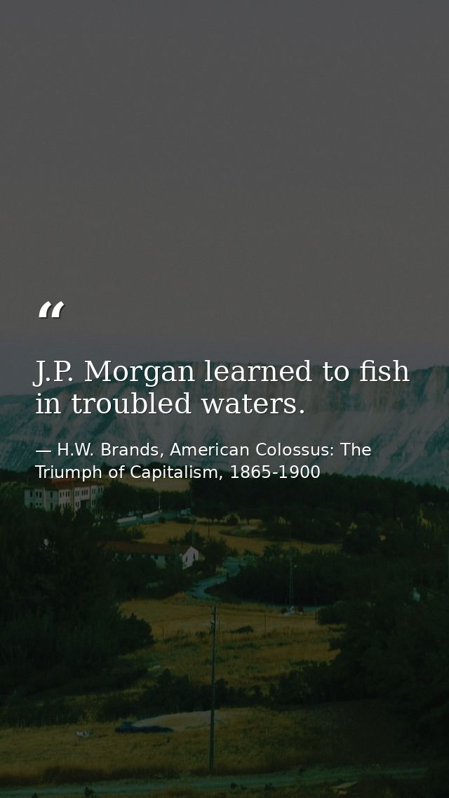 J.P. Morgan learned to fish in troubled waters. — H.W. Brands, American Colossus: The Triumph of Capitalism, 1865-1900