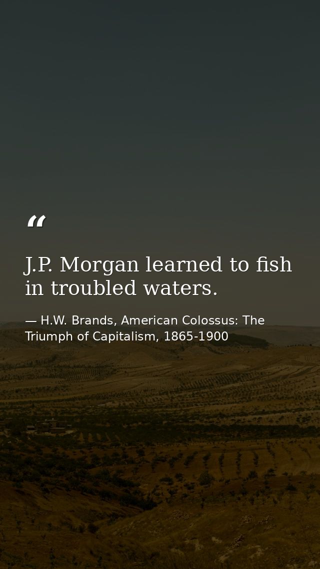 J.P. Morgan learned to fish in troubled waters. — H.W. Brands, American Colossus: The Triumph of Capitalism, 1865-1900