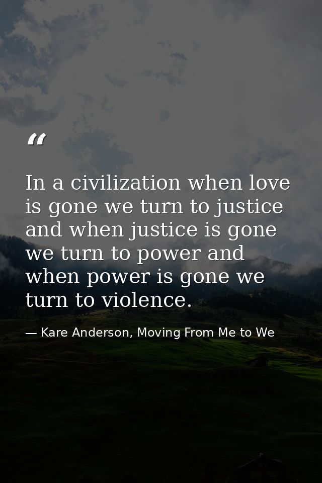 In a civilization when love is gone we turn to justice and when justice is gone we turn to power and when power is gone  — Kare Anderson, Moving From Me to We