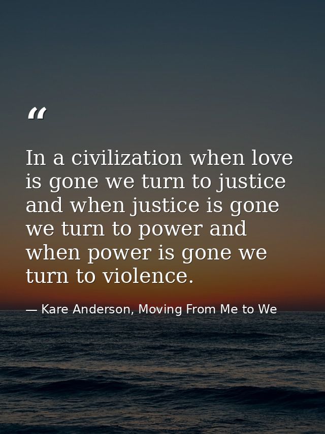 In a civilization when love is gone we turn to justice and when justice is gone we turn to power and when power is gone  — Kare Anderson, Moving From Me to We