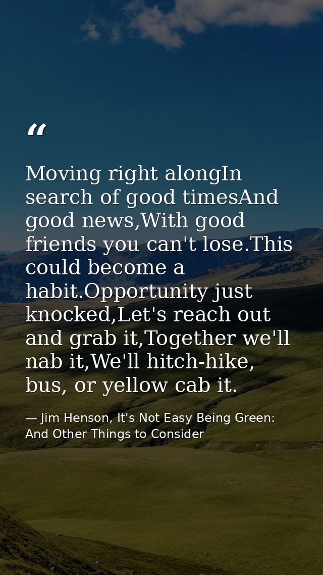 Moving right alongIn search of good timesAnd good news,With good friends you can't lose.This could become a habit.Opport — Jim Henson, It's Not Easy Being Green: And Other Things to Consider