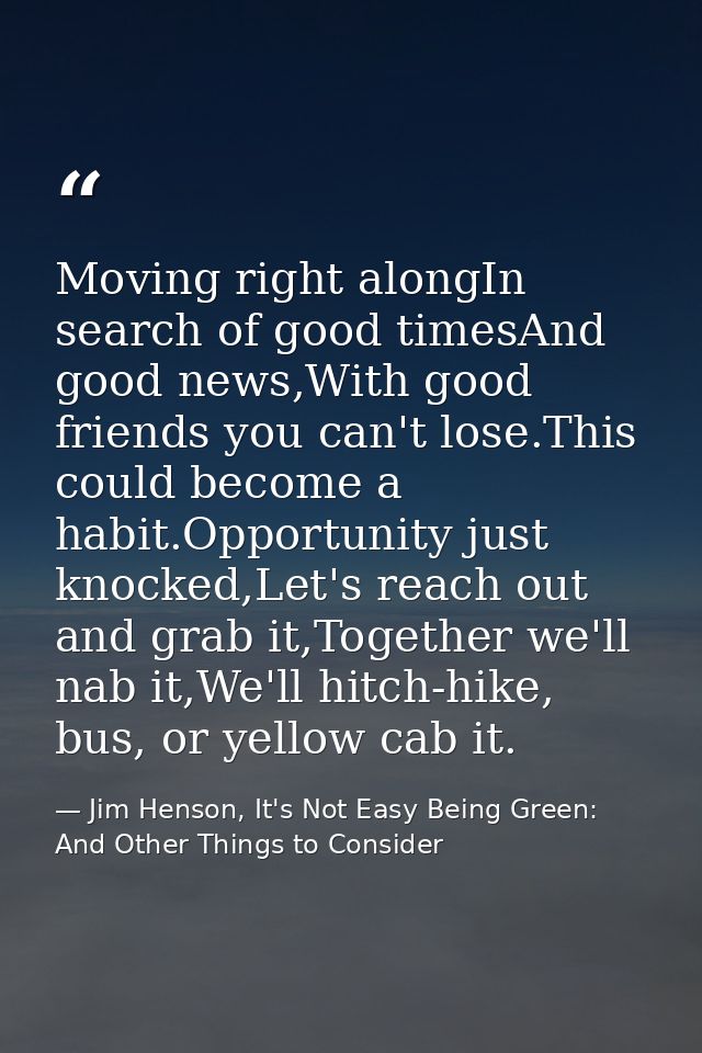 Moving right alongIn search of good timesAnd good news,With good friends you can't lose.This could become a habit.Opport — Jim Henson, It's Not Easy Being Green: And Other Things to Consider