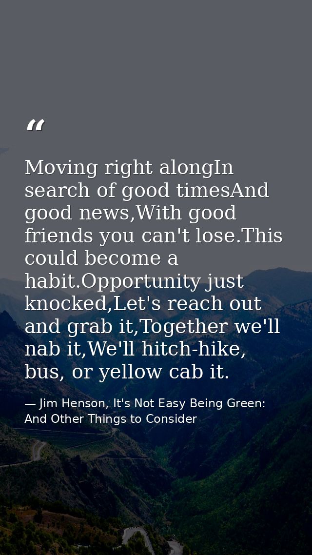 Moving right alongIn search of good timesAnd good news,With good friends you can't lose.This could become a habit.Opport — Jim Henson, It's Not Easy Being Green: And Other Things to Consider