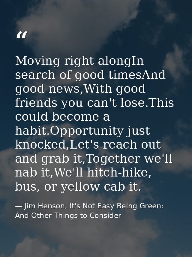 Moving right alongIn search of good timesAnd good news,With good friends you can't lose.This could become a habit.Opport — Jim Henson, It's Not Easy Being Green: And Other Things to Consider