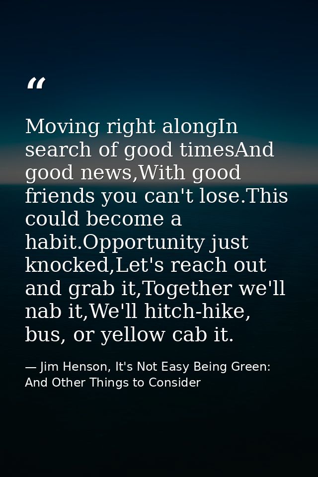 Moving right alongIn search of good timesAnd good news,With good friends you can't lose.This could become a habit.Opport — Jim Henson, It's Not Easy Being Green: And Other Things to Consider
