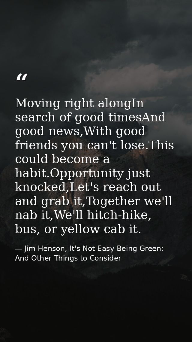 Moving right alongIn search of good timesAnd good news,With good friends you can't lose.This could become a habit.Opport — Jim Henson, It's Not Easy Being Green: And Other Things to Consider