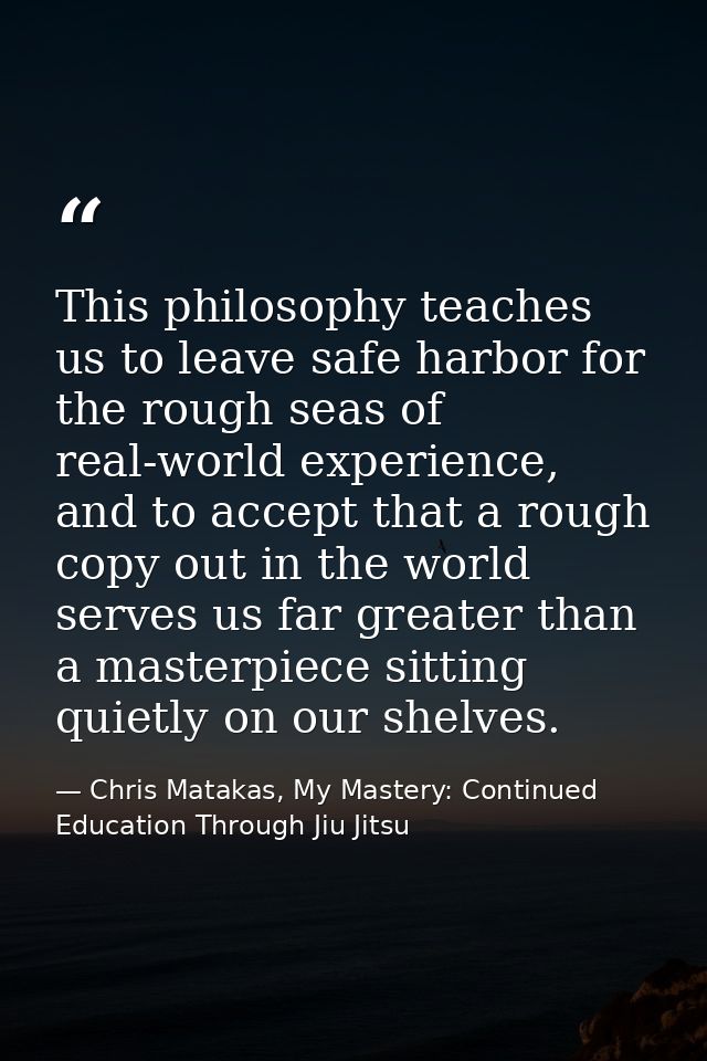 This philosophy teaches us to leave safe harbor for the rough seas of real-world experience, and to accept that a rough  — Chris Matakas, My Mastery: Continued Education Through Jiu Jitsu