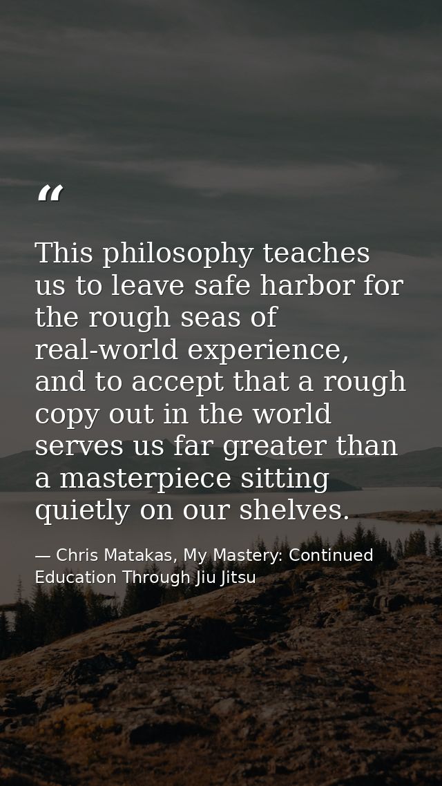 This philosophy teaches us to leave safe harbor for the rough seas of real-world experience, and to accept that a rough  — Chris Matakas, My Mastery: Continued Education Through Jiu Jitsu