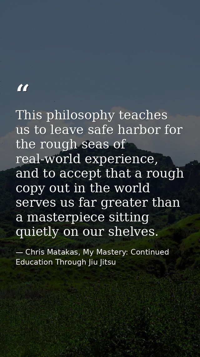 This philosophy teaches us to leave safe harbor for the rough seas of real-world experience, and to accept that a rough  — Chris Matakas, My Mastery: Continued Education Through Jiu Jitsu