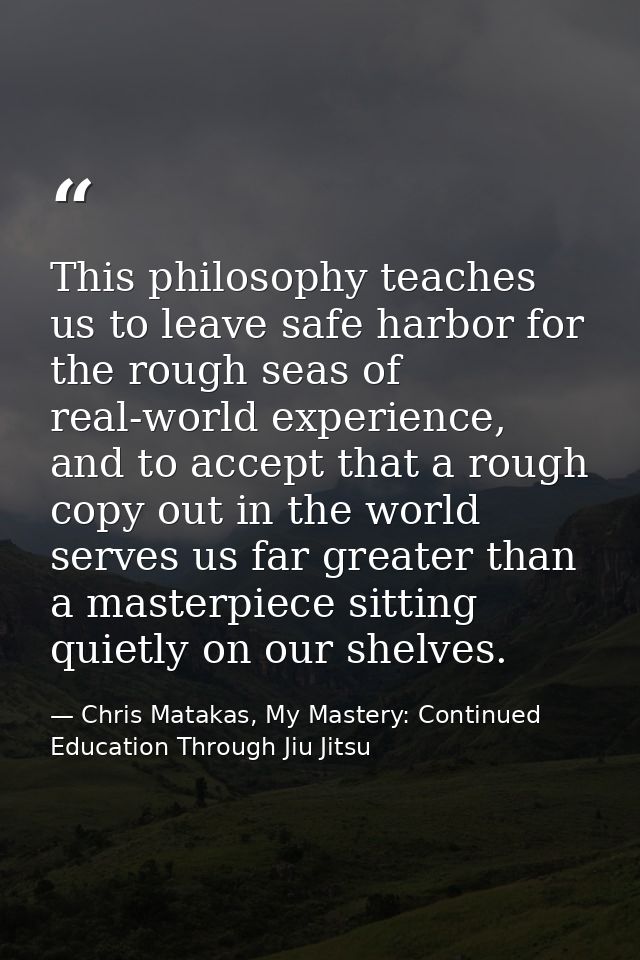 This philosophy teaches us to leave safe harbor for the rough seas of real-world experience, and to accept that a rough  — Chris Matakas, My Mastery: Continued Education Through Jiu Jitsu