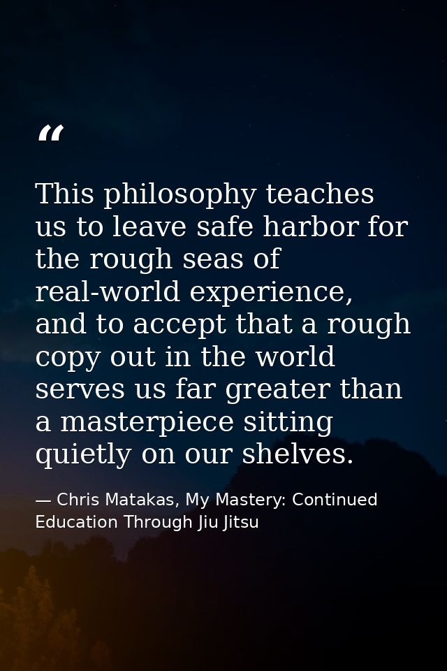 This philosophy teaches us to leave safe harbor for the rough seas of real-world experience, and to accept that a rough  — Chris Matakas, My Mastery: Continued Education Through Jiu Jitsu