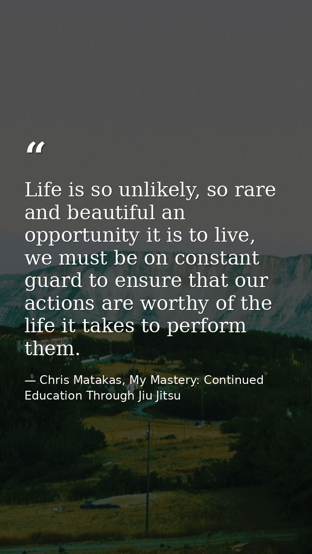 Life is so unlikely, so rare and beautiful an opportunity it is to live, we must be on constant guard to ensure that our — Chris Matakas, My Mastery: Continued Education Through Jiu Jitsu