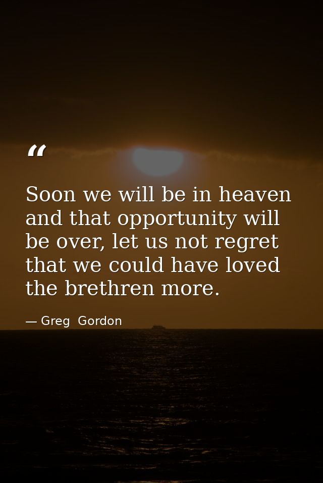 Soon we will be in heaven and that opportunity will be over, let us not regret that we could have loved the brethren mor — Greg  Gordon