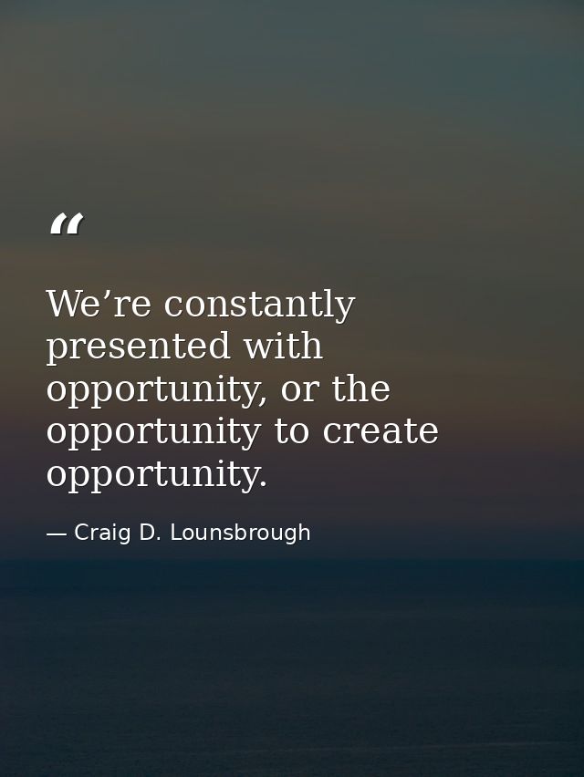 We’re constantly presented with opportunity, or the opportunity to create opportunity. — Craig D. Lounsbrough