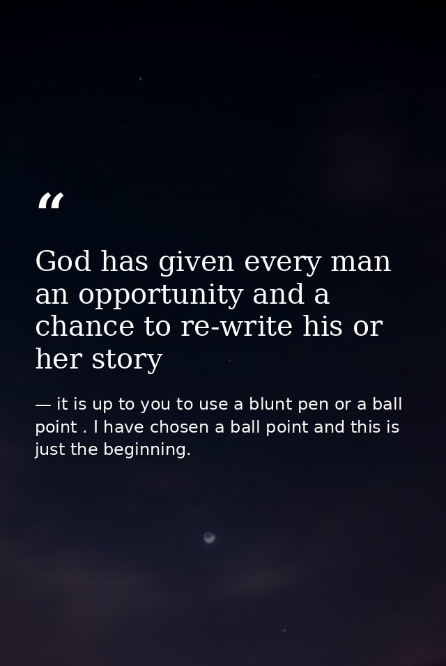 God has given every man an opportunity and a chance to re-write his or her story — it is up to you to use a blunt pen or a ball point . I have chosen a ball point and this is just the beginning.