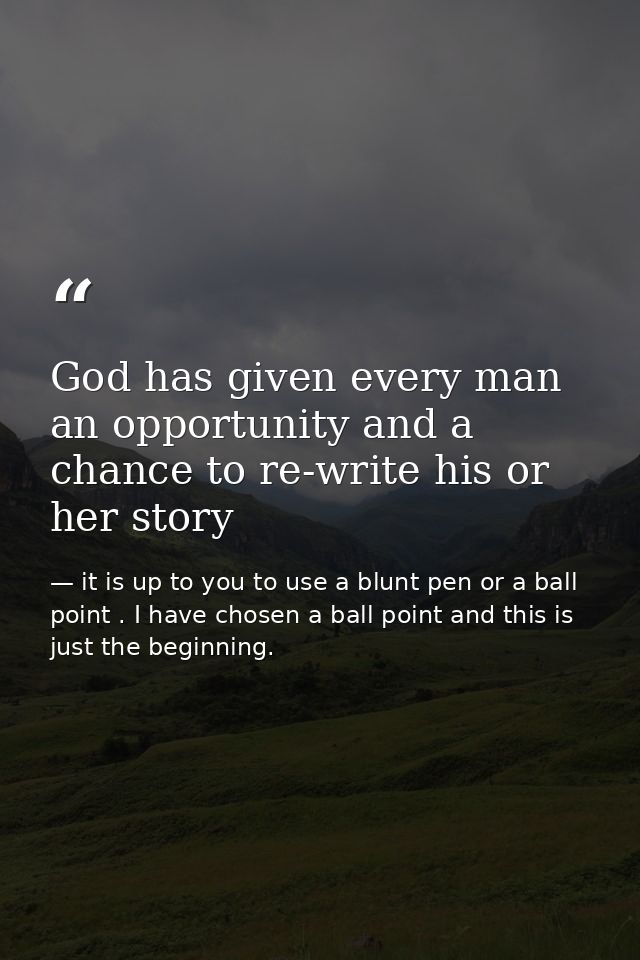 God has given every man an opportunity and a chance to re-write his or her story — it is up to you to use a blunt pen or a ball point . I have chosen a ball point and this is just the beginning.