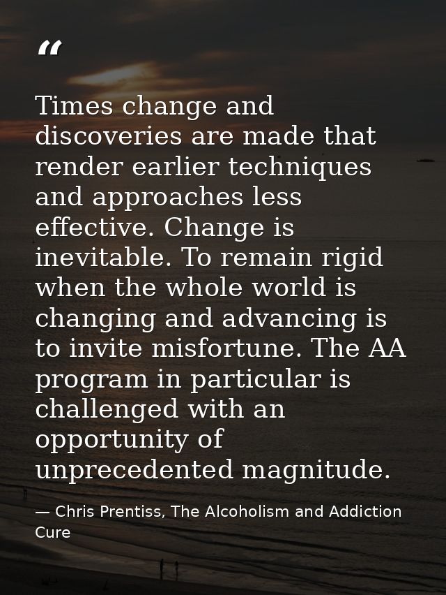 Times change and discoveries are made that render earlier techniques and approaches less effective. Change is inevitable — Chris Prentiss, The Alcoholism and Addiction Cure