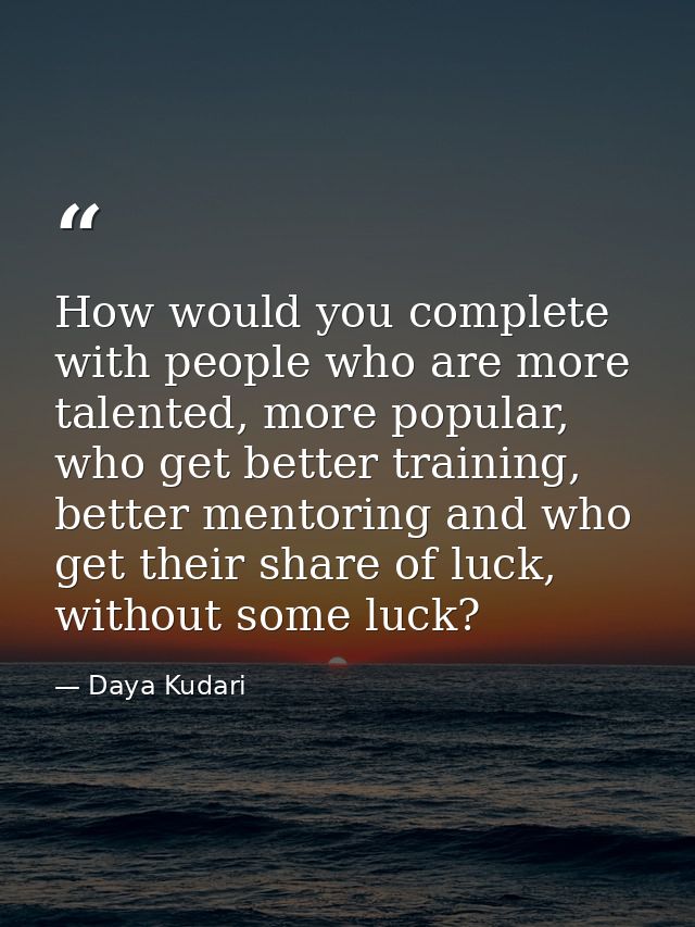 How would you complete with people who are more talented, more popular, who get better training, better mentoring and wh — Daya Kudari