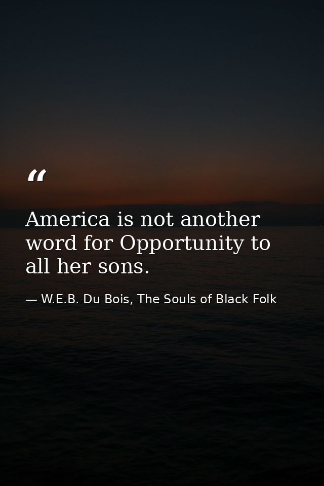 America is not another word for Opportunity to all her sons. — W.E.B. Du Bois, The Souls of Black Folk