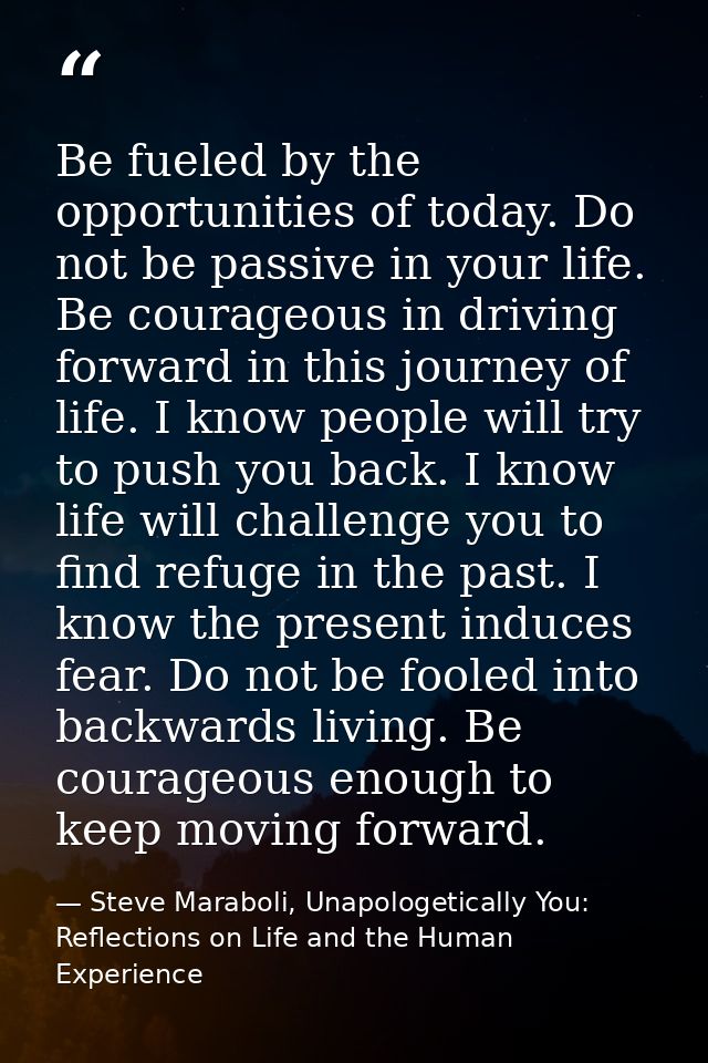 Be fueled by the opportunities of today. Do not be passive in your life. Be courageous in driving forward in this journe — Steve Maraboli, Unapologetically You: Reflections on Life and the Human Experience