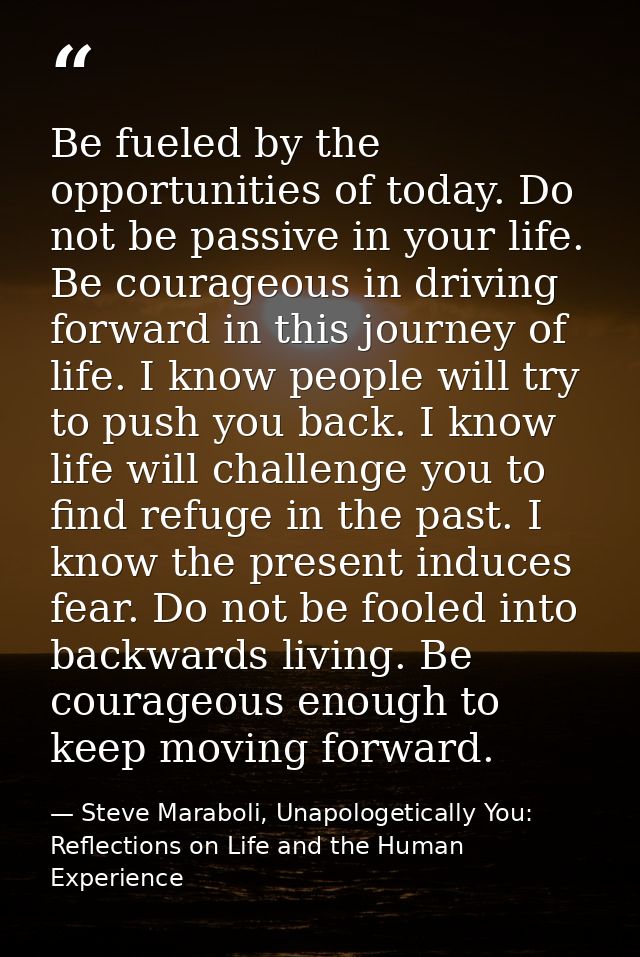 Be fueled by the opportunities of today. Do not be passive in your life. Be courageous in driving forward in this journe — Steve Maraboli, Unapologetically You: Reflections on Life and the Human Experience