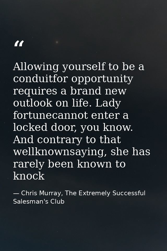 Allowing yourself to be a conduitfor opportunity requires a brand new outlook on life. Lady fortunecannot enter a locked — Chris Murray, The Extremely Successful Salesman's Club