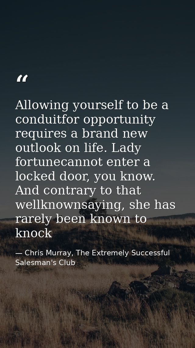 Allowing yourself to be a conduitfor opportunity requires a brand new outlook on life. Lady fortunecannot enter a locked — Chris Murray, The Extremely Successful Salesman's Club