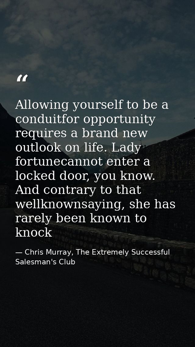 Allowing yourself to be a conduitfor opportunity requires a brand new outlook on life. Lady fortunecannot enter a locked — Chris Murray, The Extremely Successful Salesman's Club