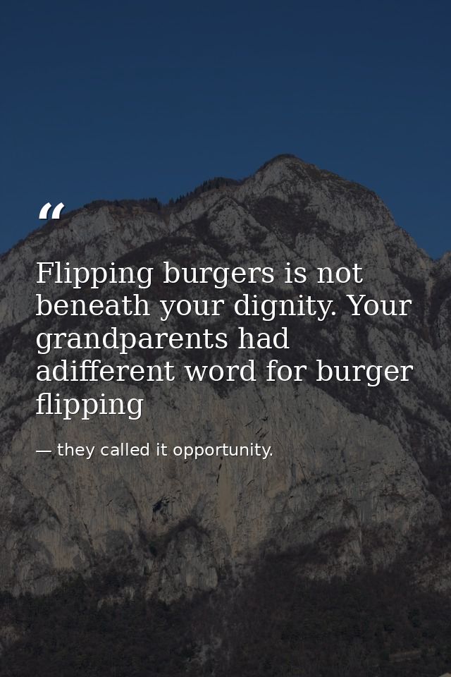 Flipping burgers is not beneath your dignity. Your grandparents had adifferent word for burger flipping — they called it opportunity.