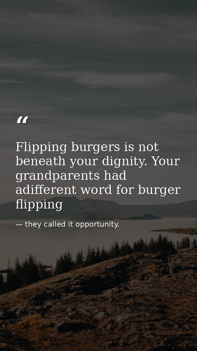 Flipping burgers is not beneath your dignity. Your grandparents had adifferent word for burger flipping — they called it opportunity.