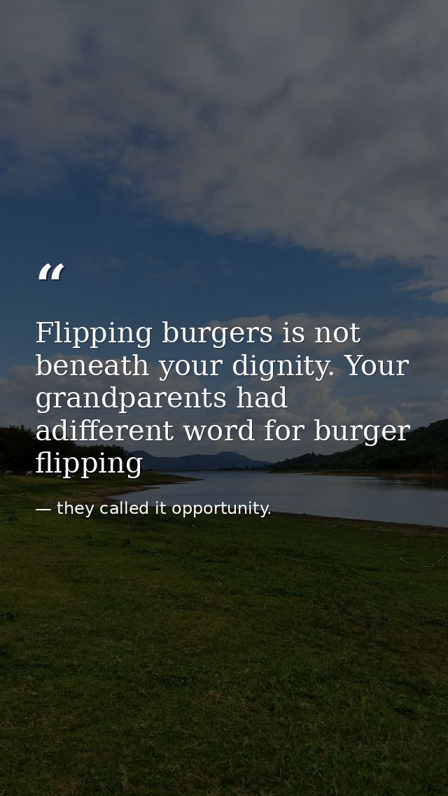 Flipping burgers is not beneath your dignity. Your grandparents had adifferent word for burger flipping — they called it opportunity.