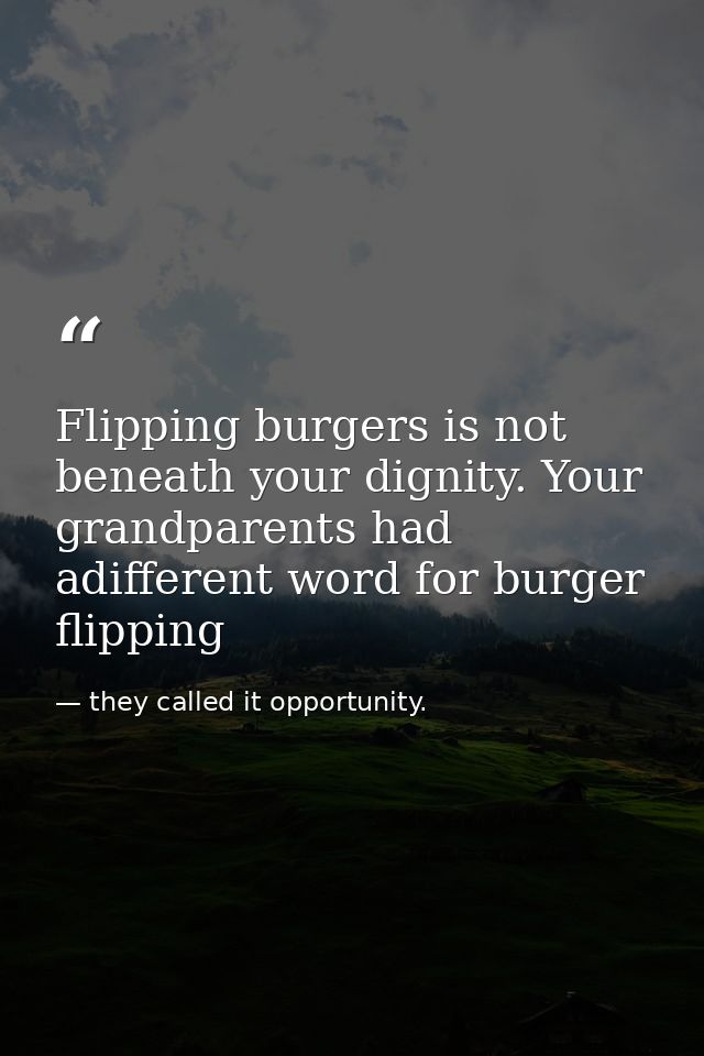 Flipping burgers is not beneath your dignity. Your grandparents had adifferent word for burger flipping — they called it opportunity.