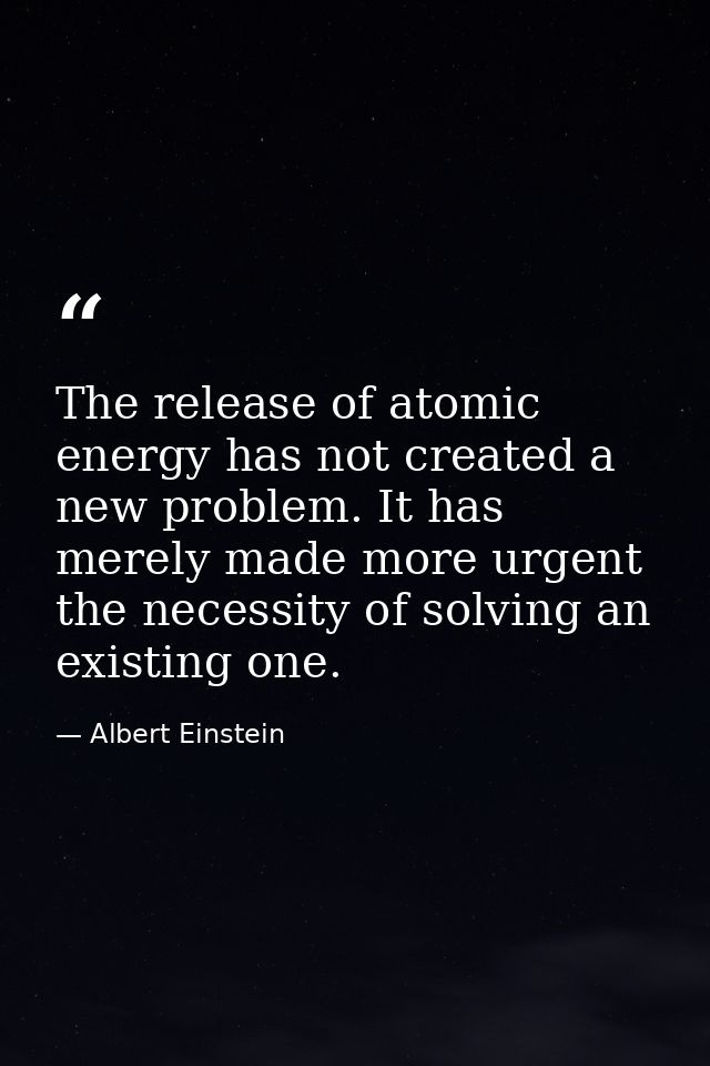 The release of atomic energy has not created a new problem. It has merely made more urgent the necessity of solving an e — Albert Einstein