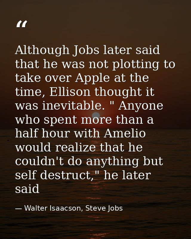 Although Jobs later said that he was not plotting to take over Apple at the time, Ellison thought it was inevitable. " A — Walter Isaacson, Steve Jobs