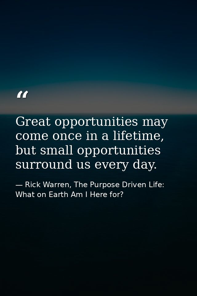 Great opportunities may come once in a lifetime, but small opportunities surround us every day. — Rick Warren, The Purpose Driven Life: What on Earth Am I Here for?
